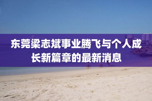 東莞梁志斌事業(yè)騰飛與個(gè)人成長(zhǎng)新篇章的最新消息