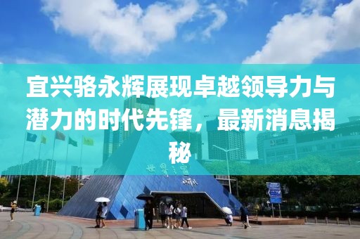 宜興駱永輝展現(xiàn)卓越領(lǐng)導(dǎo)力與潛力的時代先鋒，最新消息揭秘