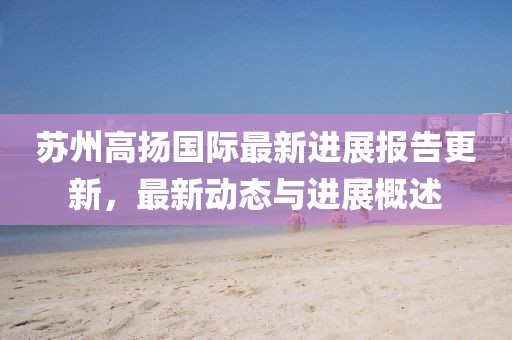 蘇州高揚(yáng)國際最新進(jìn)展報告更新，最新動態(tài)與進(jìn)展概述