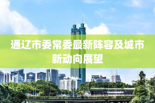 通遼市委常委最新陣容及城市新動(dòng)向展望