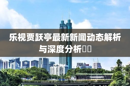 樂視賈躍亭最新新聞動(dòng)態(tài)解析與深度分析??