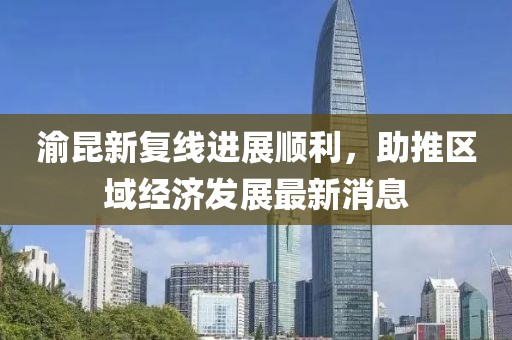 渝昆新復(fù)線進(jìn)展順利，助推區(qū)域經(jīng)濟(jì)發(fā)展最新消息
