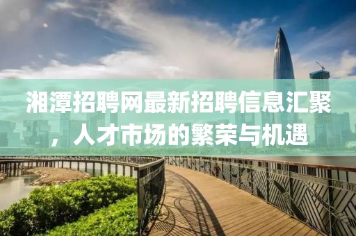 湘潭招聘網(wǎng)最新招聘信息匯聚，人才市場(chǎng)的繁榮與機(jī)遇