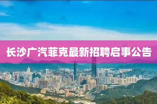 長沙廣汽菲克最新招聘啟事公告