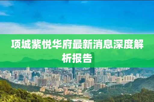 項城紫悅?cè)A府最新消息深度解析報告
