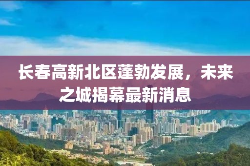 長春高新北區(qū)蓬勃發(fā)展，未來之城揭幕最新消息