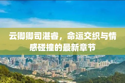 云卿卿司湛睿，命運(yùn)交織與情感碰撞的最新章節(jié)