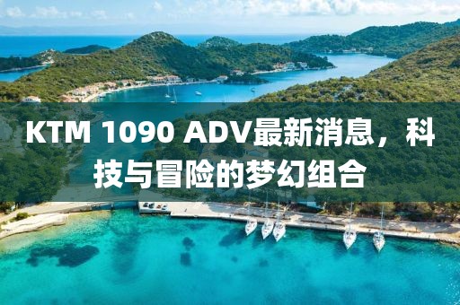 KTM 1090 ADV最新消息，科技與冒險(xiǎn)的夢幻組合