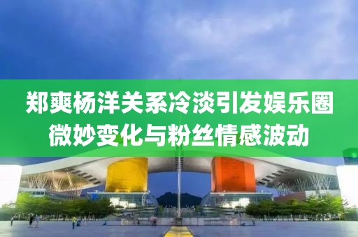 鄭爽楊洋關(guān)系冷淡引發(fā)娛樂圈微妙變化與粉絲情感波動(dòng)