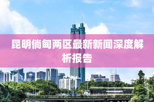 昆明倘甸兩區(qū)最新新聞深度解析報(bào)告