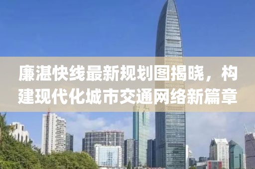 廉湛快線最新規(guī)劃圖揭曉，構(gòu)建現(xiàn)代化城市交通網(wǎng)絡(luò)新篇章