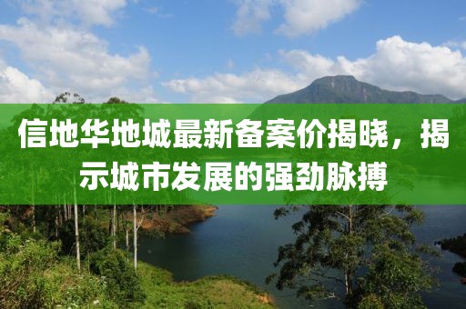 信地華地城最新備案價(jià)揭曉，揭示城市發(fā)展的強(qiáng)勁脈搏