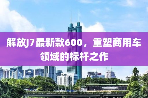 解放J7最新款600，重塑商用車領(lǐng)域的標(biāo)桿之作