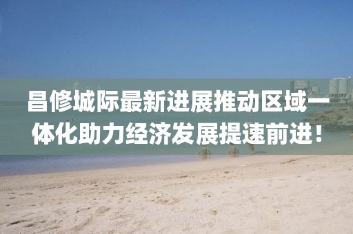 昌修城際最新進展推動區(qū)域一體化助力經(jīng)濟發(fā)展提速前進！