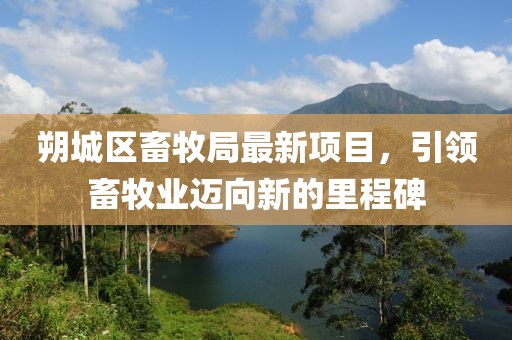 朔城區(qū)畜牧局最新項目，引領(lǐng)畜牧業(yè)邁向新的里程碑