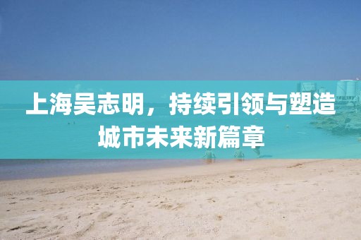 上海吳志明，持續(xù)引領(lǐng)與塑造城市未來新篇章