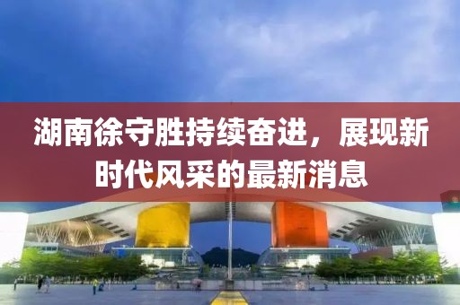 湖南徐守勝持續(xù)奮進(jìn)，展現(xiàn)新時(shí)代風(fēng)采的最新消息