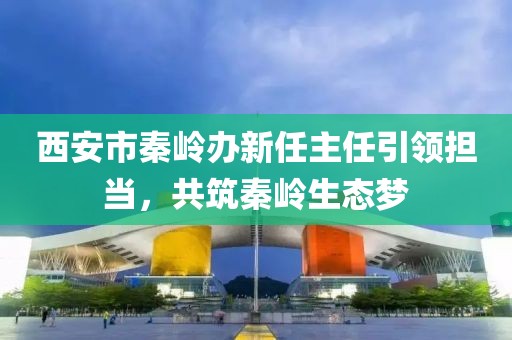 西安市秦嶺辦新任主任引領(lǐng)擔(dān)當(dāng)，共筑秦嶺生態(tài)夢(mèng)