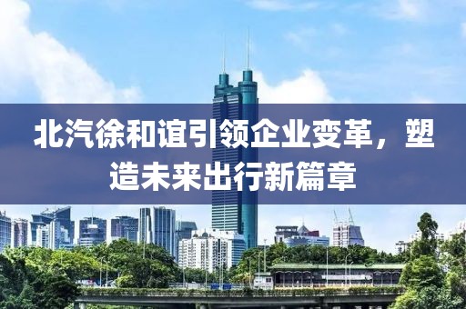 北汽徐和誼引領(lǐng)企業(yè)變革，塑造未來出行新篇章