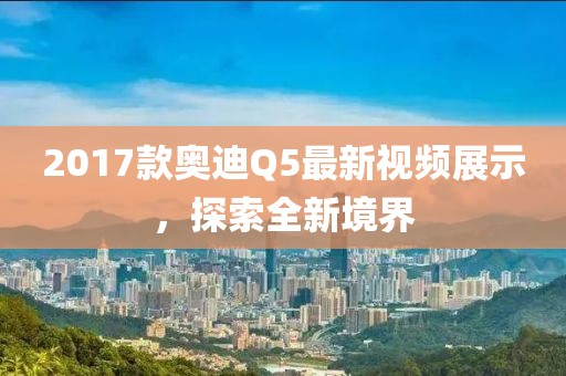 2017款?yuàn)W迪Q5最新視頻展示，探索全新境界