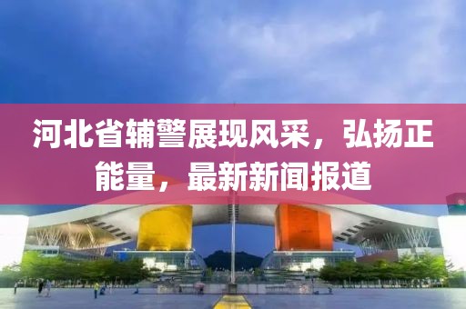 河北省輔警展現(xiàn)風(fēng)采，弘揚(yáng)正能量，最新新聞報(bào)道
