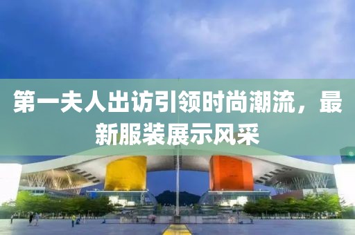 第一夫人出訪引領(lǐng)時尚潮流，最新服裝展示風(fēng)采