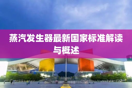 蒸汽發(fā)生器最新國家標(biāo)準(zhǔn)解讀與概述