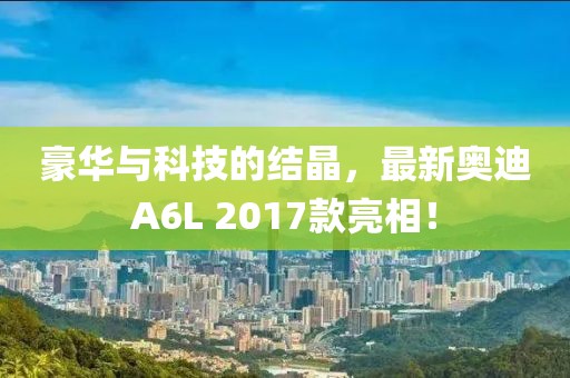 豪華與科技的結(jié)晶，最新奧迪A6L 2017款亮相！