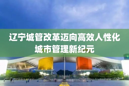 遼寧城管改革邁向高效人性化城市管理新紀(jì)元