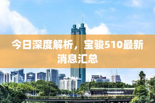 今日深度解析，寶駿510最新消息匯總