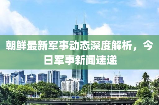 朝鮮最新軍事動態(tài)深度解析，今日軍事新聞速遞