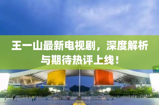 王一山最新電視劇，深度解析與期待熱評上線！