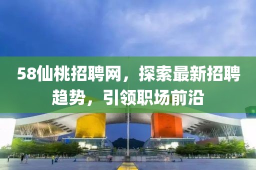 58仙桃招聘網(wǎng)，探索最新招聘趨勢，引領(lǐng)職場前沿