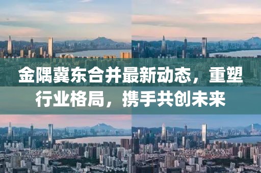 金隅冀東合并最新動(dòng)態(tài)，重塑行業(yè)格局，攜手共創(chuàng)未來