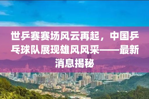 世乒賽賽場風(fēng)云再起，中國乒乓球隊(duì)展現(xiàn)雄風(fēng)風(fēng)采——最新消息揭秘