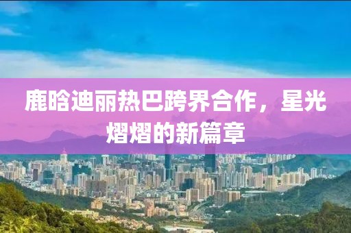 鹿晗迪麗熱巴跨界合作，星光熠熠的新篇章