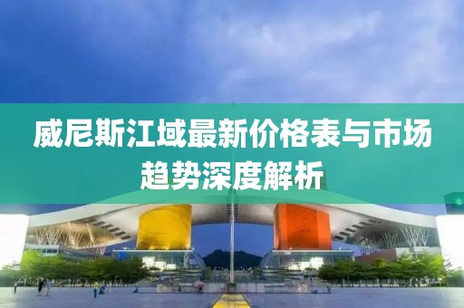 威尼斯江域最新價格表與市場趨勢深度解析