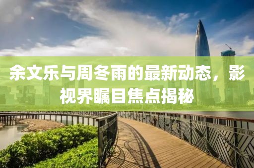 余文樂與周冬雨的最新動(dòng)態(tài)，影視界矚目焦點(diǎn)揭秘