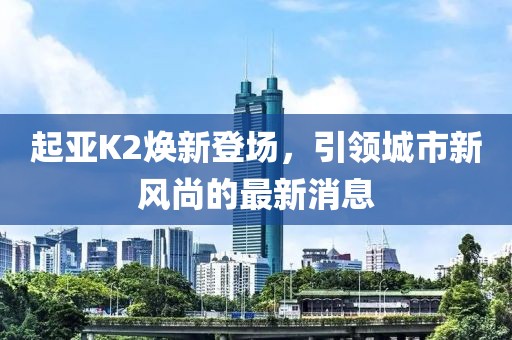 起亞K2煥新登場，引領(lǐng)城市新風尚的最新消息