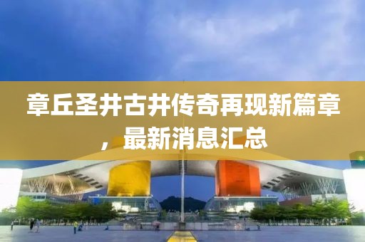 章丘圣井古井傳奇再現(xiàn)新篇章，最新消息匯總