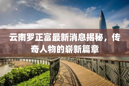 云南羅正富最新消息揭秘，傳奇人物的嶄新篇章