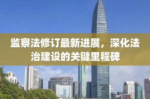監(jiān)察法修訂最新進展，深化法治建設的關鍵里程碑