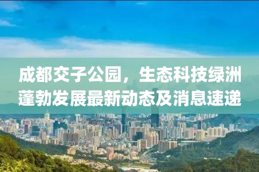 成都交子公園，生態(tài)科技綠洲蓬勃發(fā)展最新動(dòng)態(tài)及消息速遞