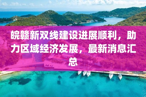 皖贛新雙線建設(shè)進(jìn)展順利，助力區(qū)域經(jīng)濟(jì)發(fā)展，最新消息匯總