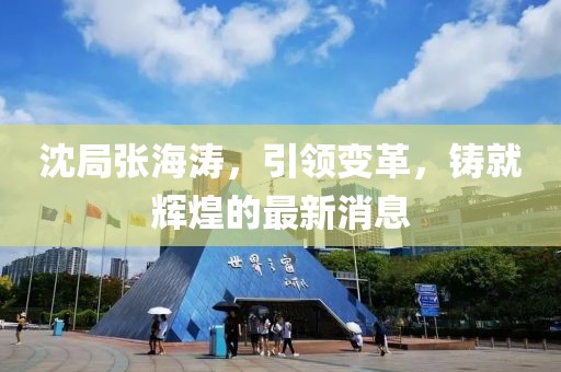 沈局張海濤，引領(lǐng)變革，鑄就輝煌的最新消息