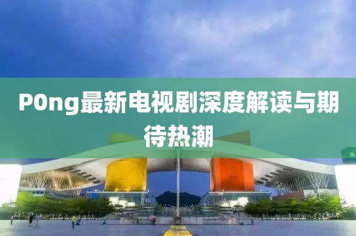 P0ng最新電視劇深度解讀與期待熱潮