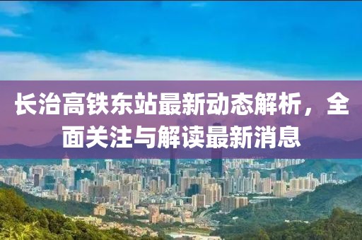 長(zhǎng)治高鐵東站最新動(dòng)態(tài)解析，全面關(guān)注與解讀最新消息