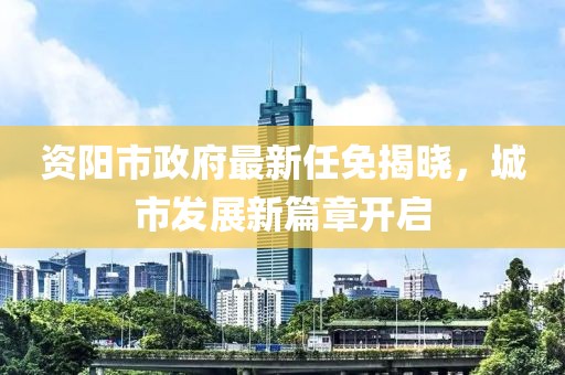 資陽市政府最新任免揭曉，城市發(fā)展新篇章開啟