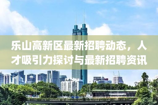 樂山高新區(qū)最新招聘動態(tài)，人才吸引力探討與最新招聘資訊