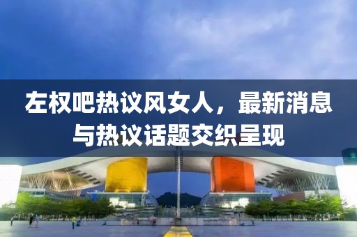 左權吧熱議風女人，最新消息與熱議話題交織呈現(xiàn)